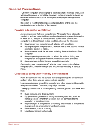 Page 14General PrecautionsTOSHIBA computers are designed to optimize safety, minimize strain, andwithstand the rigors of portability. However, certain precautions should beobserved to further reduce the risk of personal injury or damage to the computer.
Be certain to read the following general precautions and to note the cautions included in the text of the manual.
Provide adequate ventilation Always make sure that your computer and AC adaptor have adequate
ventilation and are protected from overheating when...