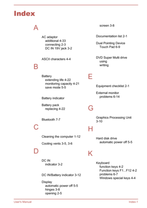 Page 133IndexAAC adaptoradditional 4-33
connecting 2-3
DC IN 19V jack 3-2
 
ASCII characters 4-4
B Batteryextending life 4-22
monitoring capacity 4-21
save mode 5-5
 
Battery indicator 
Battery pack replacing 4-22
 
Bluetooth 7-7
C Cleaning the computer 1-12
Cooling vents 3-5, 3-6
D DC INindicator 3-2
 
DC IN/Battery indicator 3-12
Display automatic power off 5-5
hinges 3-8
opening 2-5screen 3-8
 
Documentation list 2-1
Dual Pointing Device Touch Pad 6-9
 
DVD Super Multi drive using 
writing 
 
E Equipment...