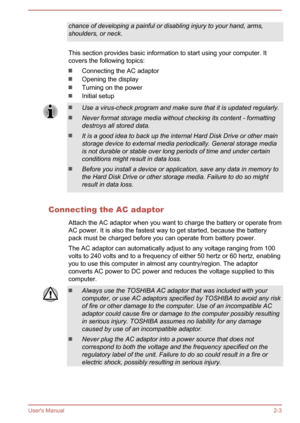 Page 20chance of developing a painful or disabling injury to your hand, arms,shoulders, or neck.
This section provides basic information to start using your computer. Itcovers the following topics:
Connecting the AC adaptor
Opening the display
Turning on the power
Initial setup
Use a virus-check program and make sure that it is updated regularly.
Never format storage media without checking its content - formatting
destroys all stored data.
It is a good idea to back up the internal Hard Disk Drive or other main...