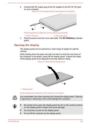 Page 222. Connect the DC output plug of the AC adaptor to the DC IN 19V jackon your computer. Figure 2-3 Connecting the DC output plug to the computer
Product appearance depends on the model you purchased.
1. DC IN 19V jack2. DC output plug
3. Plug the power cord into a live wall outlet. The  DC IN/Battery indicator
glows.
Opening the display The display panel can be opened to a wide range of angles for optimal
viewing.
While holding down the palm rest with one hand so that the main body of
the computer is not...