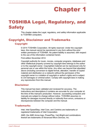 Page 4Chapter 1
TOSHIBA Legal, Regulatory, and
Safety This chapter states the Legal, regulatory, and safety information applicableto TOSHIBA computers.
Copyright, Disclaimer and Trademarks Copyright
© 2014 TOSHIBA Corporation. All rights reserved. Under the copyright
laws, this manual cannot be reproduced in any form without the prior
written permission of TOSHIBA. No patent liability is assumed, with respect
to the use of the information contained herein.
First edition November 2014
Copyright authority for...