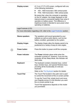 Page 37Display screen41.3 cm (17.3") LCD screen, configured with one
of the following resolutions:
HD+, 1600 horizontal x 900 vertical pixels
FHD, 1920 horizontal x 1080 vertical pixels
Be aware that, when the computer is operating
on the AC adaptor, the image displayed on the
internal screen is somewhat brighter than when it
operates on battery power. This difference in
brightness levels is intended to save power when
operating on batteries.
Legal Footnote (LCD)
For more information regarding LCD, refer to...