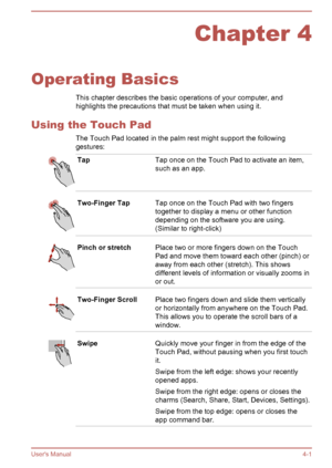 Page 43Chapter 4
Operating Basics This chapter describes the basic operations of your computer, and
highlights the precautions that must be taken when using it.
Using the Touch Pad The Touch Pad located in the palm rest might support the followinggestures:
TapTap once on the Touch Pad to activate an item,
such as an app.Two-Finger TapTap once on the Touch Pad with two fingers
together to display a menu or other function
depending on the software you are using.
(Similar to right-click)Pinch or stretchPlace two...