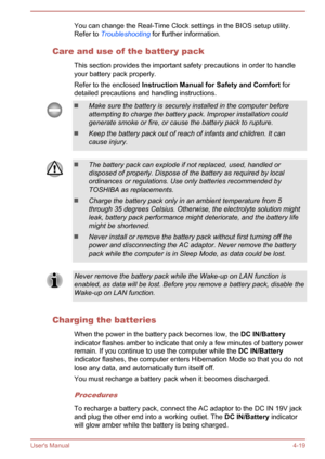 Page 61You can change the Real-Time Clock settings in the BIOS setup utility.
Refer to  Troubleshooting  for further information.
Care and use of the battery pack This section provides the important safety precautions in order to handleyour battery pack properly.
Refer to the enclosed  Instruction Manual for Safety and Comfort  for
detailed precautions and handling instructions.Make sure the battery is securely installed in the computer before attempting to charge the battery pack. Improper installation could...