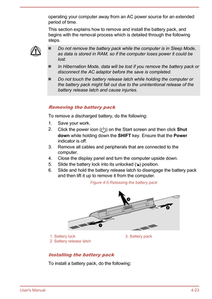 Page 65operating your computer away from an AC power source for an extended
period of time.
This section explains how to remove and install the battery pack, and begins with the removal process which is detailed through the following steps.Do not remove the battery pack while the computer is in Sleep Mode,
as data is stored in RAM, so if the computer loses power it could be lost.
In Hibernation Mode, data will be lost if you remove the battery pack or
disconnect the AC adaptor before the save is completed.
Do...