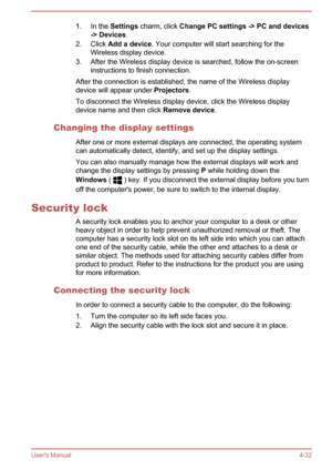 Page 741. In the Settings charm, click  Change PC settings -> PC and devices
-> Devices .
2. Click  Add a device . Your computer will start searching for the
Wireless display device.
3. After the Wireless display device is searched, follow the on-screen instructions to finish connection.
After the connection is established, the name of the Wireless display device will appear under  Projectors.
To disconnect the Wireless display device, click the Wireless display device name and then click  Remove device....