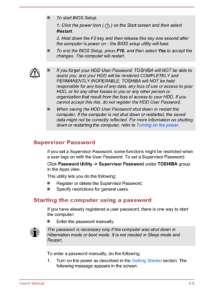 Page 85To start BIOS Setup.
1. Click the power icon ( 
 ) on the Start screen and then select
Restart .
2. Hold down the F2 key and then release this key one second after
the computer is power on - the BIOS setup utility will load.
To end the BIOS Setup, press  F10, and then select  Yes to accept the
changes. The computer will restart.
If you forget your HDD User Password, TOSHIBA will NOT be able to assist you, and your HDD will be rendered COMPLETELY and
PERMANENTLY INOPERABLE. TOSHIBA will NOT be held...