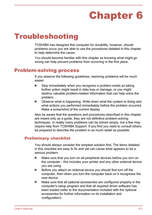 Page 95Chapter 6
Troubleshooting TOSHIBA has designed this computer for durability, however, shouldproblems occur you are able to use the procedures detailed in this chapter
to help determine the cause.
You should become familiar with this chapter as knowing what might go
wrong can help prevent problems from occurring in the first place.
Problem-solving process If you observe the following guidelines, resolving problems will be much
easier:
Stop immediately when you recognize a problem exists as taking
further...