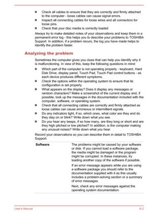 Page 96Check all cables to ensure that they are correctly and firmly attachedto the computer - loose cables can cause signal errors.
Inspect all connecting cables for loose wires and all connectors forloose pins.
Check that your disc media is correctly loaded
Always try to make detailed notes of your observations and keep them in a permanent error log - this helps you to describe your problems to TOSHIBASupport. In addition, if a problem recurs, the log you have made helps to
identify the problem faster....