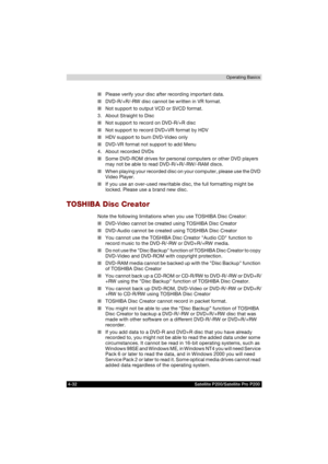 Page 1064-32 Satellite P200/Satellite Pro P200Operating Basics
■Please verify your disc after recording important data.
■DVD-R/+R/-RW disc cannot be written in VR format.
■Not support to output VCD or SVCD format.
3. About Straight to Disc
■Not support to record on DVD-R/+R disc 
■Not support to record DVD+VR format by HDV
■HDV support to burn DVD-Video only
■DVD-VR format not support to add Menu
4. About recorded DVDs
■Some DVD-ROM drives for personal computers or other DVD players 
may not be able to read...