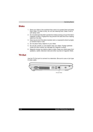 Page 1084-34 Satellite P200/Satellite Pro P200Operating Basics
Disks
1. Store your disks in the container they came in to protect them and keep 
them clean. If a disk is dirty, do not use cleaning fluid. Clean it with a 
soft damp cloth.
2. Do not slide back the disks protective metal covering or touch the disks 
magnetic surface. Fingerprints may prevent the disk drive from reading 
data from the disk.
3. Data may be lost if the disk is twisted, bent, or exposed to direct sunlight, 
or extreme heat or cold.
4....