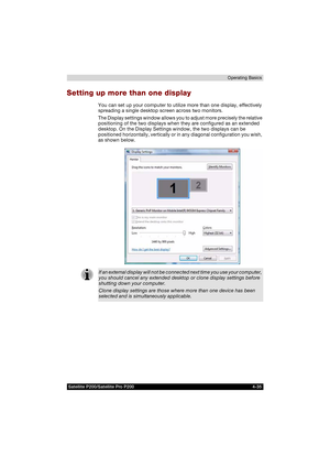 Page 109Satellite P200/Satellite Pro P200 4-35Operating Basics
Setting up more than one display
You can set up your computer to utilize more than one display, effectively 
spreading a single desktop screen across two monitors.
The Display settings window allows you to adjust more precisely the relative 
positioning of the two displays when they are configured as an extended 
desktop. On the Display Settings window, the two displays can be 
positioned horizontally, vertically or in any diagonal configuration you...