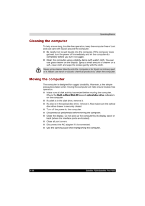 Page 1104-36 Satellite P200/Satellite Pro P200Operating Basics
Cleaning the computer
To help ensure long, trouble-free operation, keep the computer free of dust 
and use care with liquids around the computer.
■Be careful not to spill liquids into the computer. If the computer does 
get wet, turn the power off immediately and let the computer dry 
completely before you turn it on again.
■Clean the computer using a slightly damp (with water) cloth. You can 
use glass cleaner on the display. Spray a small amount of...