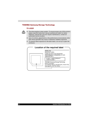Page 12xii Satellite P200/Satellite Pro P200
TOSHIBA Samsung Storage Technology
TS-L632D
■The drive employs a laser system. To ensure proper use of this product, 
please read this instruction manual carefully and retain for future 
reference. Should the unit ever require maintenance, contact an 
authorized service location.
■Use of controls, adjustments or the performance of procedures other 
than those specified may result in hazardous radiation exposure.
■To prevent direct exposure to the laser beam, do not...