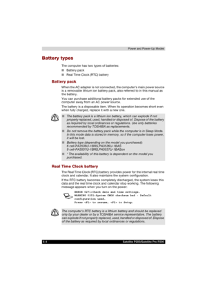 Page 1186-4 Satellite P200/Satellite Pro P200Power and Power-Up Modes
Battery types
The computer has two types of batteries:
■Battery pack
■Real Time Clock (RTC) battery
Battery pack
When the AC adapter is not connected, the computers main power source 
is a removable lithium ion battery pack, also referred to in this manual as 
the battery.
You can purchase additional battery packs for extended use of the 
computer away from an AC power source.
The battery is a disposable item. When its operation becomes short...