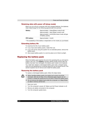 Page 1246-10 Satellite P200/Satellite Pro P200Power and Power-Up Modes
Retaining data with power off (sleep mode)
When you turn off your computer with fully charged batteries, the batteries 
retain data/charge for the following approximate time periods:
* The availability of this battery is dependent on the model you purchased.
Extending battery life
To maximize the life of your battery pack:
■If you have extra battery packs, rotate their use.
■If you will not be using the system for an extended period, remove...