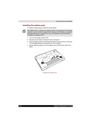 Page 1266-12 Satellite P200/Satellite Pro P200Power and Power-Up Modes
Installing the battery pack
To install a battery pack, follow the steps below.
1. Turn the computers power off.
2. Disconnect all cables connected to the computer.
3. Hold the battery pack so that the label faces down and the connectors 
on the battery face the connectors on the computer.
4. Gently slide the battery into the battery bay until the latch clicks into 
place.
Installing the battery pack
The battery pack is a lithium ion battery,...