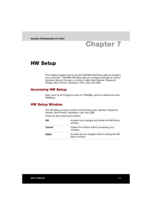 Page 129User’s Manual7-1
Satellite P200/Satellite Pro P200
Chapter 7
HW Setup
This chapter explains how to use the TOSHIBA HW Setup utility to configure 
your computer. TOSHIBA HW Setup lets you configure settings for various 
hardware devices through a number of tabs titled General, Password, 
Display, Boot Priority, Keyboard, CPU, LAN, and USB.
Accessing HW Setup
Start, point to All Programs, point to TOSHIBA, point to Utilities and click 
HWSetup.
HW Setup Window
The HW Setup window contains the following...