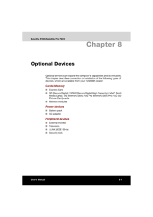 Page 133User’s Manual8-1
Satellite P200/Satellite Pro P200
Chapter 8
Optional Devices
Optional devices can expand the computers capabilities and its versatility. 
This chapter describes connection or installation of the following types of 
devices, which are available from your TOSHIBA dealer:
Cards/Memory
■Express Card
■SD (Secure Digital) / SDHC(Secure Digital High Capacity) / MMC (Multi 
Media Card) / MS (Memory Stick) /MS Pro (Memory Stick Pro) / xD (xD-
Picture Card) cards
■Memory modules
Power devices...