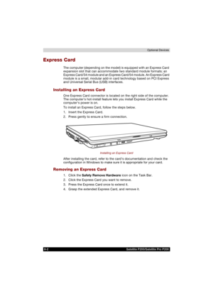 Page 1348-2 Satellite P200/Satellite Pro P200Optional Devices
Express Card
The computer (depending on the model) is equipped with an Express Card 
expansion slot that can accommodate two standard module formats; an 
Express Card/34 module and an Express Card/54 module. An Express Card 
module is a small, modular add-in card technology based on PCI Express 
and Universal Serial Bus (USB) interfaces.
Installing an Express Card
One Express Card connector is located on the right side of the computer. 
The computers...