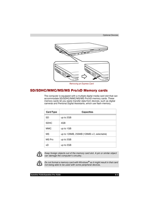 Page 135Satellite P200/Satellite Pro P200 8-3Optional Devices
Removing an Express Card
SD/SDHC/MMC/MS/MS Pro/xD Memory cards
The computer is equipped with a multiple digital media card slot that can 
accommodate SD/SDHC/MMC/MS/MS Pro/xD memory cards. These 
memory cards let you easily transfer data from devices, such as digital 
cameras and Personal Digital Assistants, which use flash-memory.
Card Type Capacities
SD up to 2GB
SDHC 4GB
MMC up to 1GB
MS up to 128MB, 256MB (128MB x 2, selectable)
MS Pro up to 2GB...