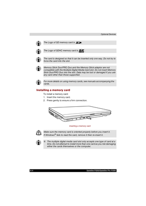 Page 1368-4 Satellite P200/Satellite Pro P200Optional Devices
Installing a memory card
To install a memory card:
1. Insert the memory card.
2. Press gently to ensure a firm connection.
Inserting a memory card
The Logo of SD memory card is  .
The Logo of SDHC memory card is  .
The card is designed so that it can be inserted only one way. Do not try to 
force the card into the slot.
Memory Stick Duo/PRO Duo and the Memory Stick adaptor are not 
compatible with the Multiple Digital Media Card slot. Do not insert...