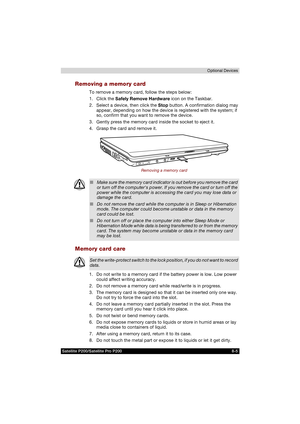 Page 137Satellite P200/Satellite Pro P200 8-5Optional Devices
Removing a memory card
To remove a memory card, follow the steps below:
1. Click the Safely Remove Hardware icon on the Taskbar.
2. Select a device, then click the Stop button. A confirmation dialog may 
appear, depending on how the device is registered with the system; if 
so, confirm that you want to remove the device.
3. Gently press the memory card inside the socket to eject it.
4. Grasp the card and remove it.
Removing a memory card
Memory card...