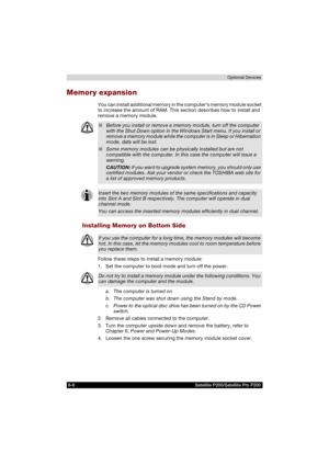 Page 1388-6 Satellite P200/Satellite Pro P200Optional Devices
Memory expansion
You can install additional memory in the computers memory module socket 
to increase the amount of RAM. This section describes how to install and 
remove a memory module.
Installing Memory on Bottom Side
Follow these steps to install a memory module:
1. Set the computer to boot mode and turn off the power.
a.  The computer is turned on.
b.  The computer was shut down using the Stand by mode.
c.  Power to the optical disc drive has...