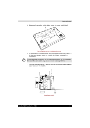 Page 139Satellite P200/Satellite Pro P200 8-7Optional Devices
5. Slide your fingernail or a thin object under the cover and lift it off.
Removing the memory module socket cover
6. Fit the modules connectors into the computers connectors at about a 
45 degree angle and press the module carefully to ensure a firm 
connection.
7. Push the module down so it lies flat. Latches on either side will click into 
place to secure the module.
Installing a module
Do not touch the connectors on the memory module or on the...