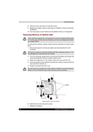 Page 1408-8 Satellite P200/Satellite Pro P200Optional Devices
8. Seat the cover and secure it with the screw.
9. Replace the battery pack as described in Chapter 6, Power and Power-
Up Modes.
10. Turn the power on and make sure the added memory is recognized.
Removing Memory on Bottom Side
To remove the memory module, make sure the computer is in boot mode 
then:
1. Be sure the power is off and all cables are disconnected from the 
computer.
2. Turn the computer upside down and remove the battery and loosen the...