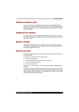 Page 141Satellite P200/Satellite Pro P200 8-9Optional Devices
Additional battery pack
You can increase the portability of the computer with additional battery 
packs. If youre away from an AC power source and your battery runs low, 
you can replace it with a freshly charged battery. See Chapter 6, Power and 
Power-Up Modes.
Additional AC adapter
If you frequently carry the computer to different sites such as your home 
and office, having an AC adapter at each location reduces the weight and 
bulk of your load....