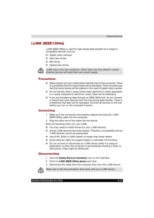 Page 147Satellite P200/Satellite Pro P200 8-15Optional Devices
i.LINK (IEEE1394a)
i.LINK (IEEE1394a) is used for high-speed data transfer for a range of 
compatible devices such as:
■Digital video cameras
■Hard disk drives
■MO drives
■Optical disc drives
Precautions
■Make a back-up of your data before transferring it to the computer. There 
is a possibility that the original data will be damaged. There is a particular 
risk that some frames will be deleted in the case of digital video transfer.
■Do not transfer...