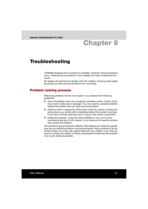 Page 149User’s Manual9-1
Satellite P200/Satellite Pro P200
Chapter 9
Troubleshooting
TOSHIBA designed the computer for durability. However, should problems 
occur, following the procedures in this chapter can help to determine the 
cause.
All readers should become familiar with this chapter. Knowing what might 
go wrong can help prevent problems from occurring.
Problem solving process
Resolving problems will be much easier if you observe the following 
guidelines:
■Stop immediately when you recognize a problem...