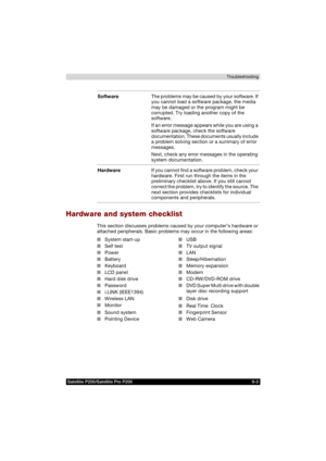 Page 151Satellite P200/Satellite Pro P200 9-3Troubleshooting
Hardware and system checklist
This section discusses problems caused by your computer’s hardware or 
attached peripherals. Basic problems may occur in the following areas:SoftwareThe problems may be caused by your software. If 
you cannot load a software package, the media 
may be damaged or the program might be 
corrupted. Try loading another copy of the 
software.
If an error message appears while you are using a 
software package, check the software...