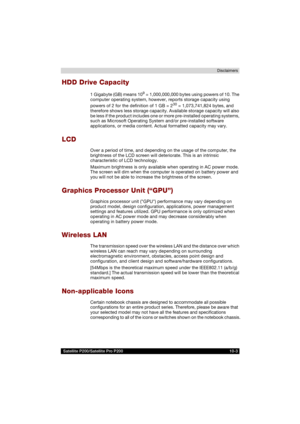 Page 171 Satellite P200/Satellite Pro P200 10-3Disclaimers
HDD Drive Capacity
1 Gigabyte (GB) means 109 = 1,000,000,000 bytes using powers of 10. The 
computer operating system, however, reports storage capacity using 
powers of 2 for the definition of 1 GB = 2
30 = 1,073,741,824 bytes, and 
therefore shows less storage capacity. Available storage capacity will also 
be less if the product includes one or more pre-installed operating systems, 
such as Microsoft Operating System and/or pre-installed software...