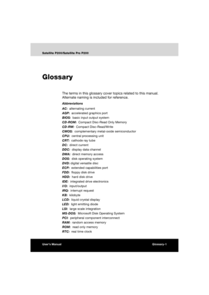 Page 187User’s ManualGlossary-1
Satellite P200/Satellite Pro P200
Glossary
The terms in this glossary cover topics related to this manual. 
Alternate naming is included for reference.
Abbreviations
AC:  alternating current
AGP:  accelerated graphics port
BIOS:  basic input output system
CD-ROM:  Compact Disc-Read Only Memory 
CD-RW:  Compact Disc-Read/Write
CMOS:  complementary metal-oxide semiconductor
CPU:  central processing unit
CRT:  cathode ray tube
DC:  direct current
DDC:  display data channel
DMA:...