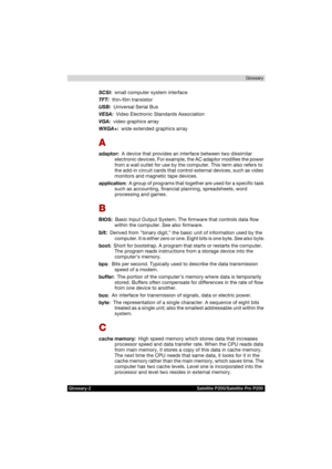 Page 188Glossary-2 Satellite P200/Satellite Pro P200Glossary
SCSI:  small computer system interface
TFT:  thin-film transistor
USB:  Universal Serial Bus
VESA:  Video Electronic Standards Association
VGA:  video graphics array 
WXGA+:  wide extended graphics array
A
adaptor:  A device that provides an interface between two dissimilar 
electronic devices. For example, the AC adaptor modifies the power 
from a wall outlet for use by the computer. This term also refers to 
the add-in circuit cards that control...