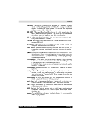 Page 189Satellite P200/Satellite Pro P200 Glossary-3Glossary
capacity:  The amount of data that can be stored on a magnetic storage 
device such as a floppy disk or hard disk. It is usually described in 
terms of kilobytes (KB), where one KB = 1024 bytes and megabytes 
(MB), where one MB = 1024 KB.
CD-ROM:  A Compact Disc-Read Only Memory is a high capacity disc that 
can be read from but not written to. The CD-ROM drive uses a laser, 
rather than magnetic heads, to read data from the disc.
CD-R:  A Compact...