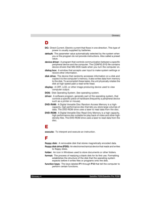 Page 190Glossary-4 Satellite P200/Satellite Pro P200Glossary
D
DC:  Direct Current. Electric current that flows in one direction. This type of 
power is usually supplied by batteries.
default:  The parameter value automatically selected by the system when 
you or the program do not provide instructions. Also called a preset 
value.
device driver:  A program that controls communication between a specific 
peripheral device and the computer. The CONFIG.SYS file contains 
device drivers that MS-DOS loads when you...