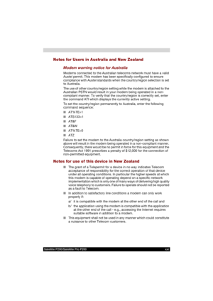 Page 21Satellite P200/Satellite Pro P200 xxi
Notes for Users in Australia and New Zealand
Modem warning notice for Australia
Modems connected to the Australian telecoms network must have a valid 
Austel permit. This modem has been specifically configured to ensure 
compliance with Austel standards when the country/region selection is set 
to Australia.
The use of other country/region setting while the modem is attached to the 
Australian PSTN would result in your modem being operated in a non-
compliant manner....