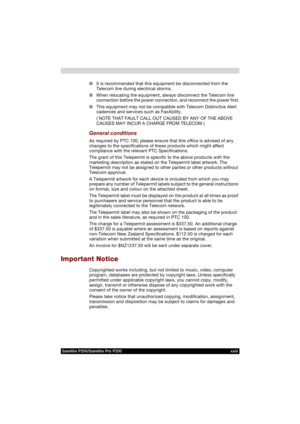 Page 23Satellite P200/Satellite Pro P200 xxiii
■It is recommended that this equipment be disconnected from the 
Telecom line during electrical storms.
■When relocating the equipment, always disconnect the Telecom line 
connection before the power connection, and reconnect the power first.
■This equipment may not be compatible with Telecom Distinctive Alert 
cadences and services such as FaxAbility.
( NOTE THAT FAULT CALL OUT CAUSED BY ANY OF THE ABOVE
CAUSES MAY INCUR A CHARGE FROM TELECOM )
General conditions...