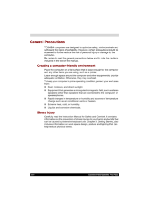 Page 24xxiv Satellite P200/Satellite Pro P200
General Precautions
TOSHIBA computers are designed to optimize safety, minimize strain and 
withstand the rigors of portability. However, certain precautions should be 
observed to further reduce the risk of personal injury or damage to the 
computer.
Be certain to read the general precautions below and to note the cautions 
included in the text of the manual.
Creating a computer-friendly environment
Place the computer on a flat surface that is large enough for the...