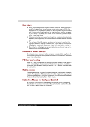 Page 25Satellite P200/Satellite Pro P200 xxv
Heat injury
■Avoid prolonged physical contact with the computer. If the computer is 
used for long periods, its surface can become very warm. While the 
temperature will not feel hot to the touch, if you maintain physical contact 
with the computer for a long time, for example if you rest the computer 
on your lap or if you keep your hands on the palm rest, your skin might 
suffer a low-heat injury.
■If the computer has been used for a long time, avoid direct contact...