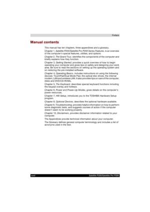 Page 32xxxii Satellite P200/Satellite Pro P200Preface
Manual contents
This manual has ten chapters, three appendixes and a glossary.
Chapter 1, Satellite P200/Satellite Pro P200 Series Features, is an overview 
of the computers special features, utilities, and options.
Chapter 2, The Grand Tour, identifies the components of the computer and 
briefly explains how they function.
Chapter 3, Getting Started, provides a quick overview of how to begin 
operating your computer and gives tips on safety and designing...