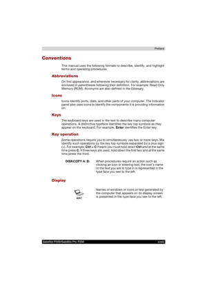 Page 33Satellite P200/Satellite Pro P200 xxxiiiPreface
Conventions
This manual uses the following formats to describe, identify, and highlight 
terms and operating procedures.
Abbreviations
On first appearance, and whenever necessary for clarity, abbreviations are 
enclosed in parentheses following their definition. For example: Read Only 
Memory (ROM). Acronyms are also defined in the Glossary.
Icons
Icons identify ports, dials, and other parts of your computer. The indicator 
panel also uses icons to identify...