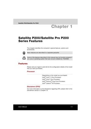 Page 37User’s Manual1-1
Satellite P200/Satellite Pro P200
Chapter 1
Satellite P200/Satellite Pro P200 
Series Features
This chapter identifies the computers special features, options and 
accessories.
Features
Please visit your regions web site for the configuration details of the model 
that you have purchased.
Processor
Disclaimer (CPU)
For more information on the Disclaimer regarding CPU, please refer to the 
Disclaimers section in Chapter 10.
Basic features are described in a separate pamphlet.
Some of the...