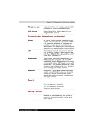 Page 43Satellite P200/Satellite Pro P200 1-7Satellite P200/Satellite Pro P200 Series Features
Communications (depending on configuration)
Security
Security Lock Slot
Microphone jackA standard 3.5 mm mini microphone jack enables 
connection of monaural microphone input.
Web CameraRecord/Send still or video images with this 
integrated Web Camera.
ModemAn internal modem provides capability for data 
and fax communication. It supports the V.90 or 
V.92 standards depending on the region and 
provides a modem jack...