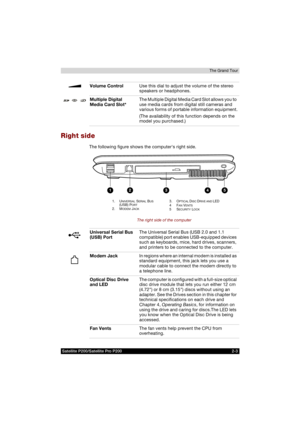 Page 53Satellite P200/Satellite Pro P200 2-3The Grand Tour
Right side
The following figure shows the computers right side.
The right side of the computer
Volume ControlUse this dial to adjust the volume of the stereo 
speakers or headphones.
Multiple Digital 
Media Card Slot*The Multiple Digital Media Card Slot allows you to 
use media cards from digital still cameras and 
various forms of portable information equipment.
(The availability of this function depends on the 
model you purchased.)
1. UNIVERSAL...