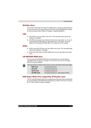 Page 61Satellite P200/Satellite Pro P200 2-11The Grand Tour
Writable discs
This section describes the types of writable discs. Check the specifications 
for your drive to for the type of discs it can write. Use TOSHIBA Disc Creator 
to write compact discs. Refer to Chapter 4, Operating Basics.
CDs
■CD-R discs can be written only once. The recorded data cannot be 
erased or changed.
■CD-RW discs can be recorded more than once. Use either 1x, 2x, or 4x 
multi-speed CD-RW discs or high-speed 4x to 10x discs. The...