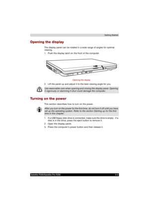 Page 65Satellite P200/Satellite Pro P200 3-3Getting Started
Opening the display
The display panel can be rotated in a wide range of angles for optimal 
viewing.
1. Push the display latch on the front of the computer.
Opening the display
2. Lift the panel up and adjust it to the best viewing angle for you.
Turning on the power
This section describes how to turn on the power.
1. If a USB floppy disk drive is connected, make sure the drive is empty - if a 
disk is in the drive, press the eject button to remove...